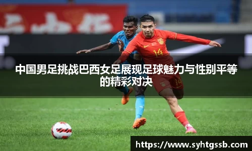 中国男足挑战巴西女足展现足球魅力与性别平等的精彩对决